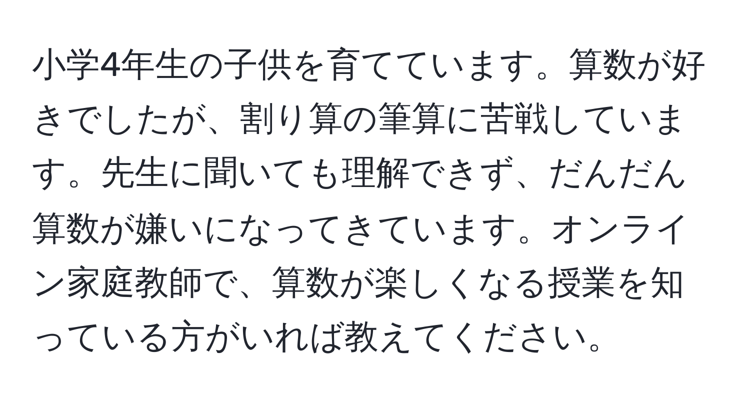 小学4年生の子供を育てています。算数が好きでしたが、割り算の筆算に苦戦しています。先生に聞いても理解できず、だんだん算数が嫌いになってきています。オンライン家庭教師で、算数が楽しくなる授業を知っている方がいれば教えてください。