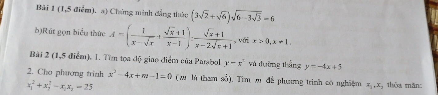 (1,5 điểm). a) Chứng minh đẳng thức (3sqrt(2)+sqrt(6))sqrt(6-3sqrt 3)=6
b)Rút gọn biểu thức A=( 1/x-sqrt(x) + (sqrt(x)+1)/x-1 ): (sqrt(x)+1)/x-2sqrt(x)+1  , với x>0, x!= 1. 
Bài 2 (1,5 điểm). 1. Tìm tọa độ giao điểm của Parabol y=x^2 và đường thắng y=-4x+5
2. Cho phương trình x^2-4x+m-1=0 (m là tham số). Tìm m để phương trình có nghiệm x_1, x_2 thỏa mãn:
x_1^(2+x_2^2-x_1)x_2=25