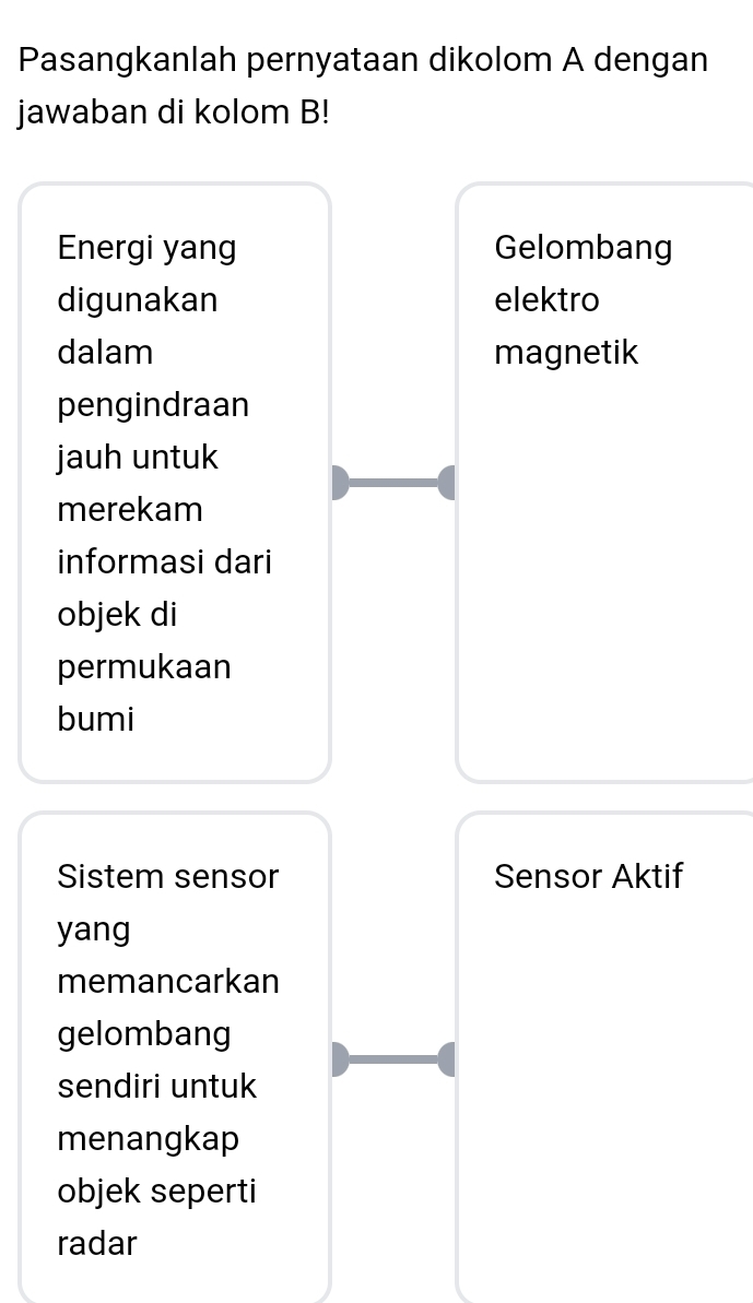 Pasangkanlah pernyataan dikolom A dengan 
jawaban di kolom B! 
Energi yang Gelombang 
digunakan elektro 
dalam magnetik 
pengindraan 
jauh untuk 
merekam 
informasi dari 
objek di 
permukaan 
bumi 
Sistem sensor Sensor Aktif 
yang 
memancarkan 
gelombang 
sendiri untuk 
menangkap 
objek seperti 
radar