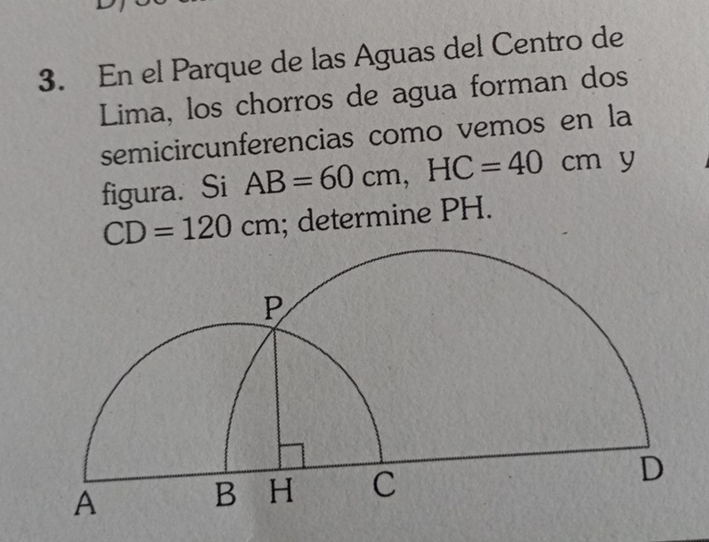 En el Parque de las Aguas del Centro de 
Lima, los chorros de agua forman dos 
semicircunferencias como vemos en la 
figura. Si AB=60cm, HC=40cm y
CD=120cm; determine PH.