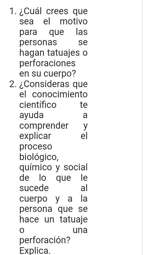 ¿Cuál crees que 
sea el motivo 
para que las 
personas se 
hagan tatuajes o 
perforaciones 
en su cuerpo? 
2. ¿Consideras que 
el conocimiento 
científico te 
ayuda a 
comprender y 
explicar el 
proceso 
biológico, 
químico y social 
de lo que le 
sucede al 
cuerpo y a la 
persona que se 
hace un tatuaje 
0 una 
perforación? 
Explica.