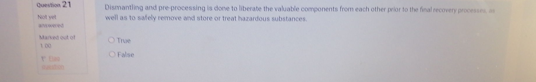 Dismantling and pre-processing is done to liberate the valuable components from each other prior to the final recovery processes, as
Not yet well as to safely remove and store or treat hazardous substances.
answered
Marked out of
True
1.00
False
1° Elao
question