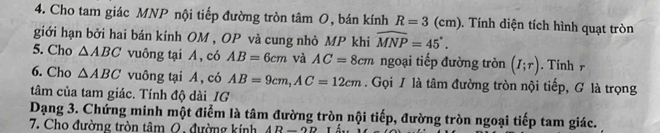 Cho tam giác MNP nội tiếp đường tròn tâm O, bán kính R=3(cm) 0. Tính diện tích hình quạt tròn 
giới hạn bởi hai bán kính OM , OP và cung nhỏ MP khi widehat MNP=45°. 
5. Cho △ ABC vuông tại A, có AB=6cm và AC=8cm ngoại tiếp đường tròn (I;r). Tinh r 
6. Cho △ ABC vuông tại A, có AB=9cm, AC=12cm Gọi I là tâm đường tròn nội tiếp, G là trọng 
tâm của tam giác. Tính độ dài IG 
Dạng 3. Chứng minh một điểm là tâm đường tròn nội tiếp, đường tròn ngoại tiếp tam giác. 
7. Cho đường tròn tâm 0, đường kính AR-2D