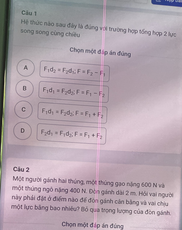 Da
Câu 1
Hệ thức nào sau đây là đúng với trường hợp tổng hợp 2 lực
song song cùng chiều
Chọn một đáp án đúng
A F_1d_2=F_2d_1; F=F_2-F_1
B F_1d_1=F_2d_2; F=F_1-F_2
C F_1d_1=F_2d_2; F=F_1+F_2
D F_2d_1=F_1d_2; F=F_1+F_2
Câu 2
Một người gánh hai thúng, một thúng gạo nặng 600 N và
một thúng ngô nặng 400 N. Đòn gánh dài 2 m. Hỏi vai người
này phải đặt ở điểm nào để đòn gánh cân bằng và vai chịu
một lực bằng bao nhiêu? Bỏ qua trọng lượng của đòn gánh.
Chọn một đáp án đúng