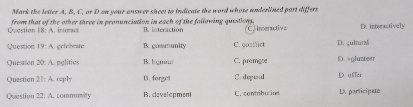 Mark the letter A, B, C, or D on your answer sheet to indicate the word whose underlined part differs
from that of the other three in pronunciation in each of the following questions.
Question 18:A . interact B. interaction C. interactive D. interactively
Question 19:A . celebrate B. community C. conflict D. cultural
Question 20:A . politics B. honour C. promote D. volunteer
Question 21:A . reply B. forget C. depend D. offer
Question 22:A. . community B. development C. contribution D. participate