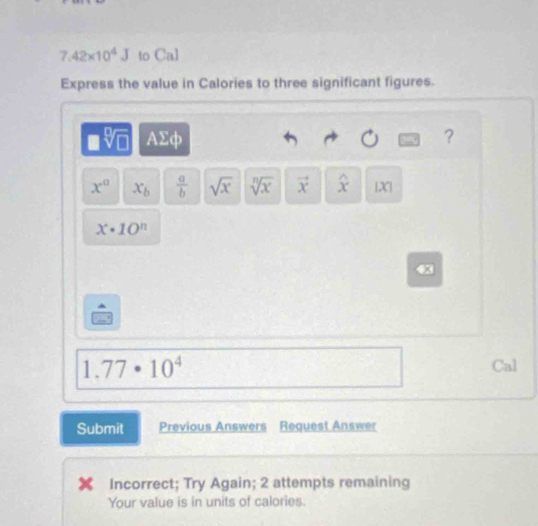 7.42* 10^4J to Cal 
Express the value in Calories to three significant figures.
y- AΣφ ?
x° x_b  a/b  sqrt(x) sqrt[n](x) vector x widehat x X|
x· 10^n
1.77· 10^4 Cal 
Submit Previous Answers Request Answer 
Incorrect; Try Again; 2 attempts remaining 
Your value is in units of calories.