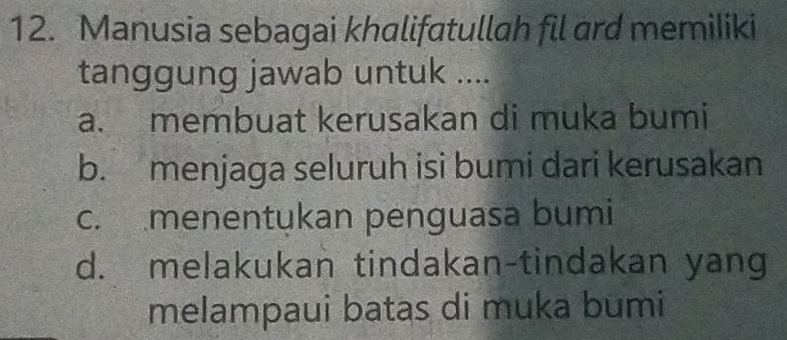 Manusia sebagai khalifatullah fil ard memiliki
tanggung jawab untuk ....
a. membuat kerusakan di muka bumi
b. menjaga seluruh isi bumi dari kerusakan
c. menentukan penguasa bumi
d. melakukan tindakan-tindakan yang
melampaui batas di muka bumi