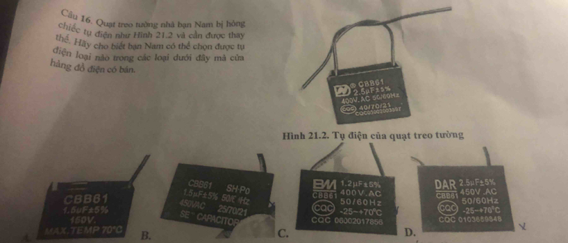 Cầu 16. Quạt treo tường nhà bạn Nam bị hóng
chiếc tụ điện như Hình 21.2 và cần được thay
thể. Hãy cho biết bạn Nam có thể chọn được tự
điện loại nào trong các loại dưới đây mà cửa
hàng đồ điện có bán.
000 40/70/21 400V. AC 50/60Hz
23597
Hình 21.2. Tụ điện của quạt treo tường
CBB61 SH-P0
BM 1.2μF±5% DAR 2.5μF±5%
1. 5μF±5%
400V.AC
CBB61 50/E IHz CBB61 cac 50/60Hz CBBB 450V .AC
450VAC
cad 50/60Hz
150V. -25~+70°
1.5uF±5% 25/70/21 CaC 06002017856 -25−+70℃ CQC 010388984B
SE '' CARACITOR
MAX.TEMP 70°C B. C. D.