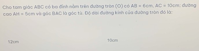 Cho tam giác ABC có ba đỉnh nằm trên đường tròn (O) có AB=6cm, AC=10cm; đường 
cao AH=5cm và góc BAC là góc tù. Độ dài đường kính của đường tròn đó là:
12cm 10cm