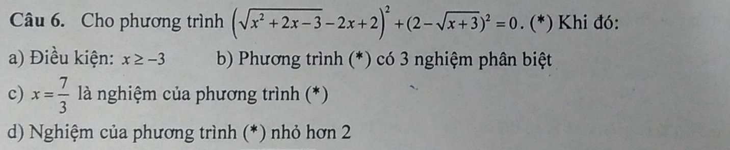 Cho phương trình (sqrt(x^2+2x-3)-2x+2)^2+(2-sqrt(x+3))^2=0. (*) Khi đó:
a) Điều kiện: x≥ -3 b) Phương trình (*) có 3 nghiệm phân biệt
c) x= 7/3  là nghiệm của phương trình (*)
d) Nghiệm của phương trình (*) nhỏ hơn 2