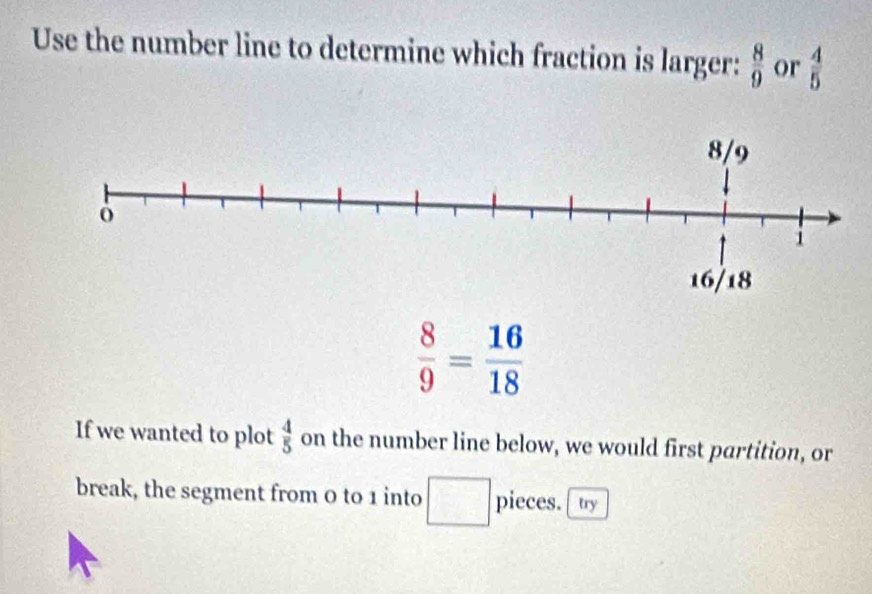 Use the number line to determine which fraction is larger:  8/9  or  4/5 
 8/9 = 16/18 
If we wanted to plot  4/5  on the number line below, we would first partition, or 
break, the segment from 0 to 1 into □ pieces. ty