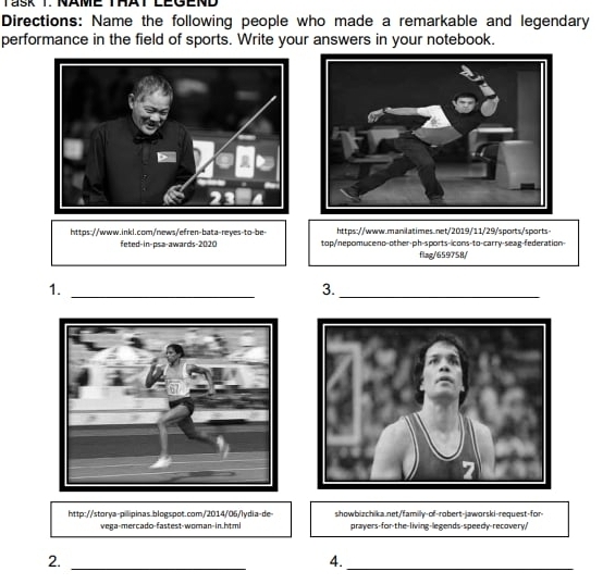 TaSk T. NAME THAT LEGEND 
Directions: Name the following people who made a remarkable and legendary 
performance in the field of sports. Write your answers in your notebook. 
https://www.inkl.com/news/efren-bata-reyes-to-be- https://www.manilatimes.net/2019/11/29/sports/sports 
feted-in-psa-awards-2020 top/nepomuceno-other-ph-sports-icons-to-carry-seag-federation- 
flag/659758/ 
1._ 
3._ 
http://storya-pilipinas.blogspot.com/2014/06/lydia-de- showbizchika.net/familly-of-robert-jaworski-request-for 
vega-mercado-fastest-woman-in.html prayers-for-the-living-legends-speedy-recovery/ 
__ 
2. 
4.