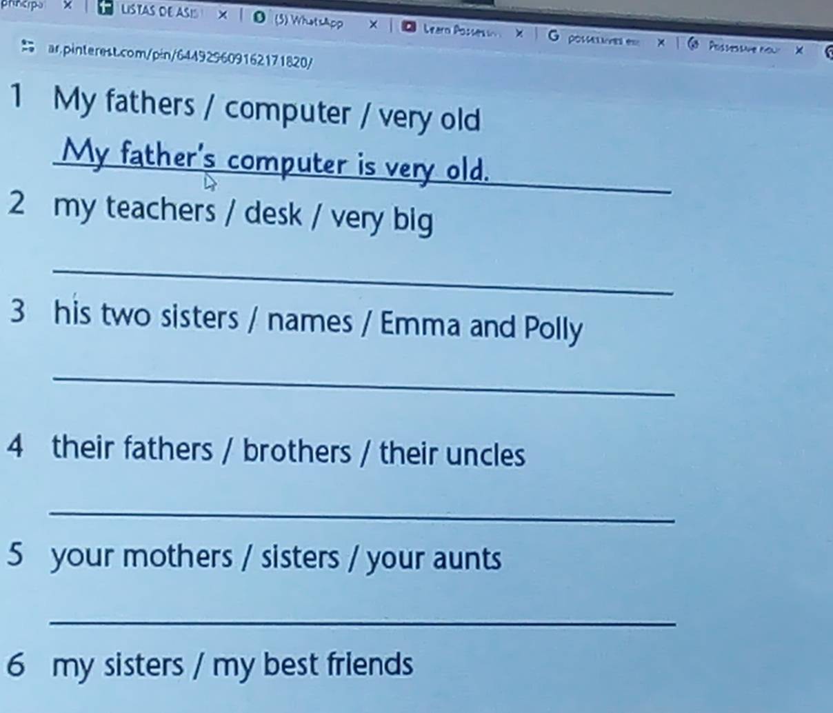 phnerpo × LiSTAS DE ASIS × | 0 (3) Whotsapp × Learo Possesso X O posma e 
Possessme nou X 
ar.pinterest.com/pin/644929609162171820/ 
1 My fathers / computer / very old 
My father's computer is very old. 
2 my teachers / desk / very big 
_ 
3 his two sisters / names / Emma and Polly 
_ 
4 their fathers / brothers / their uncles 
_ 
5 your mothers / sisters / your aunts 
_ 
6 my sisters / my best friends