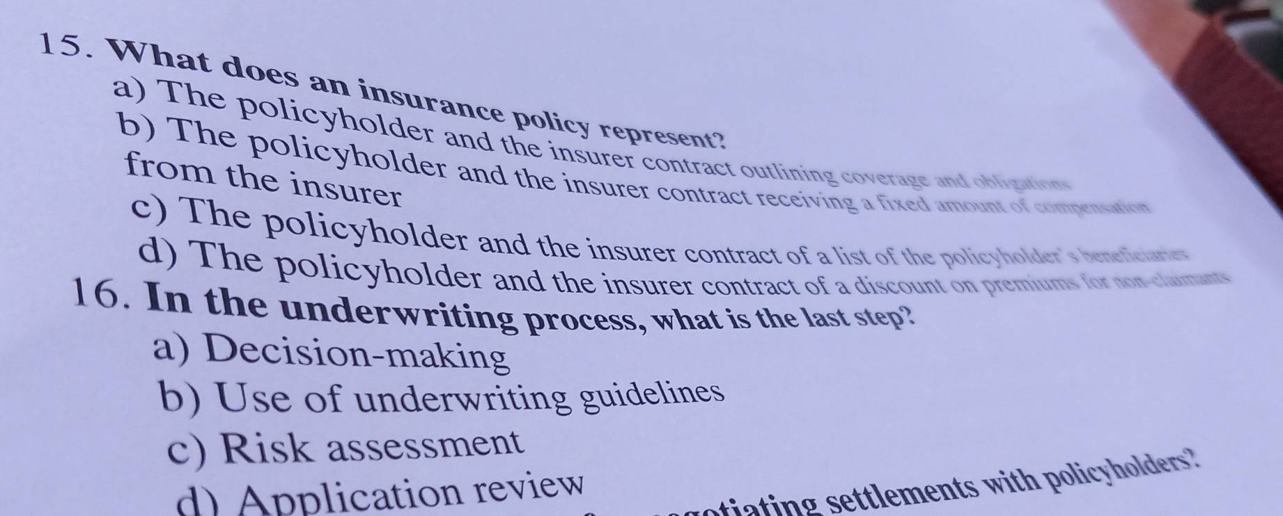 What does an insurance policy represent?
a) The policyholder and the insurer contract outlining coverage and obligations
b) The policyholder and the insurer contract receiving a fixed amount of compensation
from the insurer
c) The policyholder and the insurer contract of a list of the policyholder's beneticiaries
d) The policyholder and the insurer contract of a discount on premiums for non-claumants
16. In the underwriting process, what is the last step?
a) Decision-making
b) Use of underwriting guidelines
c) Risk assessment
otiating settlements with policyholders?
d) Application review