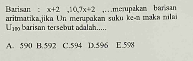 Barisan : x+2, 10, 7x+2 ,…merupakan barisan
aritmatika jika Un merupakan suku ke-n maka nilai
U_100 barisan tersebut adalah.....
A. 590 B. 592 C. 594 D. 596 E. 598