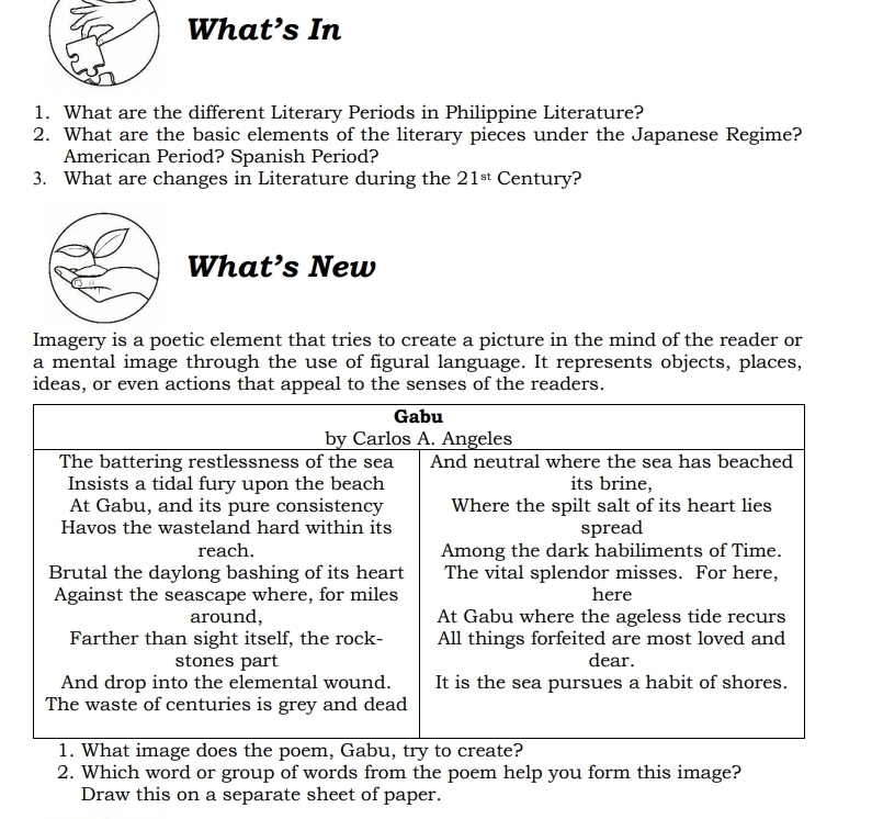 What’s In 
1. What are the different Literary Periods in Philippine Literature? 
2. What are the basic elements of the literary pieces under the Japanese Regime? 
American Period? Spanish Period? 
3. What are changes in Literature during the 21^(st) Century? 
What’s New 
Imagery is a poetic element that tries to create a picture in the mind of the reader or 
a mental image through the use of figural language. It represents objects, places, 
ideas, or even actions that appeal to the senses of the readers. 
2. Which word or group of words from the poem help you form this image? 
Draw this on a separate sheet of paper.