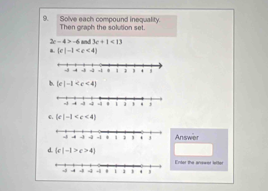 Solve each compound inequality.
Then graph the solution set.
2c-4>-6 and 3c+1<13</tex>
a.  c|-1
b.  c|-1
c.  c|-1
Answer
d.  c|-1>c>4
Enter the answer letter