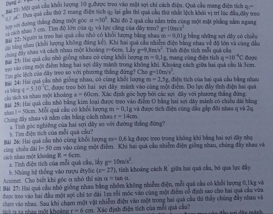 Dạng 2: V ạ
Bài 21: Một quả cầu khối lượng 10 g,được treo vào một sợi chi cách điện. Quả cầu mang điện tích q_1=
0 #C. Đưa quả cầu thứ 2 mang điện tích q_2 lại gần thì quả cầu thứ nhất lệch khỏi vị trí lúc đầu,dây treo
hợp với đường thẳng đứng một góc alpha =30° ' Khi đó 2 quả cầu nằm trên cùng một mặt phẳng nằm ngang
và cách nhau 3 cm. Tìm độ lớn của q_2 và lực căng của dây treo? g=10m/s^2
Bài 22: Người ta treo hai quả cầu nhỏ có khổi lượng bằng nhau m=0,01g bằng những sợi dây có chiều
dài bằng nhau (khối lượng không đáng kể). Khi hai quả cầu nhiễm điện bằng nhau về độ lớn và cùng dấu
chúng đây nhau và cách nhau một khoảng r=6cm Lây g=9,8m/s^2. Tính điện tích mỗi quả cầu
Bài 23: Hai quả cầu nhỏ giống nhau có cùng khối lượng m=0,1g , mang cùng điện tích q=10^(-8)C được
treo vào cùng một điểm bằng hai sợi dây mảnh trong không khí. Khoảng cách giữa hai quả cầu là 3cm.
Tim góc lệch của dây treo sọ với phương thắng đứng? Cho g=10m/s^2.
Bài 24: Hai quả cầu nhỏ giống nhau, có cùng khối lượng m=2,5g , điện tích của hai quả cầu bằng nhau
và bǎng q=5.10^(-7)C , được treo bởi hai sợi dây mảnh vào cùng một điểm. Do lực đầy tĩnh điện hai quả
tầu tách xa nhau một khoảng a=60cm 4. Xác định góc hợp bởi các sợi dây với phương thắng đứng.
Bài 25: Hai quả cầu nhỏ bằng kim loại được treo vào điểm O bằng hai sợi dây mảnh có chiều dài băng
nhau 1=50cm. Mỗi quả cầu có khối lượng m=0 ,1g và được tích điện cùng dầu gấp đôi nhau q và 2q.
Chúng đầy nhau và nằm cân bằng cách nhau r=14cm.
Tính góc nghiêng của hai sợi dây so với đường thăng đứng?
b. Tìm điện tích của mỗi quả cầu?
Bài 26: Hai quả cầu nhỏ cùng khổi lượng m=0,6kg được treo trong không khí bằng hai sợi dây nhẹ
cùng chiều dài l=50cm vào cùng một điểm. Khi hai quả cầu nhiễm điện giống nhau, chúng đầy nhau và
cách nhau một khoảng R=6cm.
a. Tính điện tích của mỗi quả cầu, lấy g=10m/s^2.
b. Nhúng hệ thống vào rượu êtylic (varepsilon =27) , tính khoảng cách R' giữa hai quả cầu, bỏ qua lực đầy
Acsimet. Cho biết khi góc α nhỏ thì sin alpha approx tan alpha .
Bài 27: Hai quả cầu nhỏ giống nhau bằng nhôm không nhiễm điện, mỗi quả cầu có khối lượng 0,1kg và
được treo vào hai đầu một sợi chỉ tơ dài 1m rồi móc vào cùng một điểm cổ định sao cho hai quả cầu vừa
chạm vào nhau. Sau khi chạm một vật nhiễm điện vào một trong hai quả cầu thì thấy chúng đầy nhau và
tách ra xa nhau một khoảng r=6cm. Xác định điện tích của mỗi quả cầu? đầu sơi dây mảnh