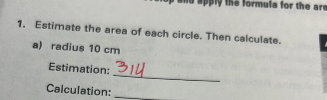 and apply the formula for the are 
1. Estimate the area of each circle. Then calculate. 
a) radius 10 cm
_ 
Estimation: 
Calculation:_