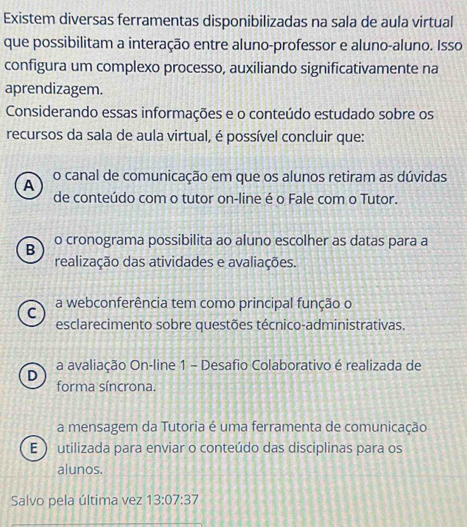 Existem diversas ferramentas disponibilizadas na sala de aula virtual
que possibilitam a interação entre aluno-professor e aluno-aluno. Isso
configura um complexo processo, auxiliando significativamente na
aprendizagem.
Considerando essas informações e o conteúdo estudado sobre os
recursos da sala de aula virtual, é possível concluir que:
o canal de comunicação em que os alunos retiram as dúvidas
A
de conteúdo com o tutor on-line é o Fale com o Tutor.
B o cronograma possibilita ao aluno escolher as datas para a
realização das atividades e avaliações.
a webconferência tem como principal função o
C
esclarecimento sobre questões técnico-administrativas.
a avaliação On-line 1 - Desafio Colaborativo é realizada de
D
forma síncrona.
a mensagem da Tutoria é uma ferramenta de comunicação
E ) utilizada para enviar o conteúdo das disciplinas para os
alunos.
Salvo pela última vez 13:07:37