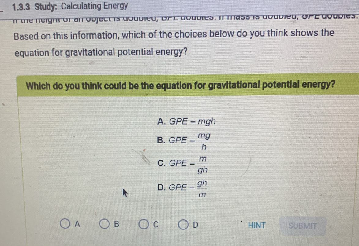 Study: Calculating Energy
n the neight of an object is doubled, OFE doubles. I mass is doubled, OPE doubles.
Based on this information, which of the choices below do you think shows the
equation for gravitational potential energy?
Which do you think could be the equation for gravitational potential energy?
A. GPE=mgh
B. GPE= mg/h 
C. GPE= m/gh 
D. GPE= gh/m 
A B C D HINT SUBMIT.