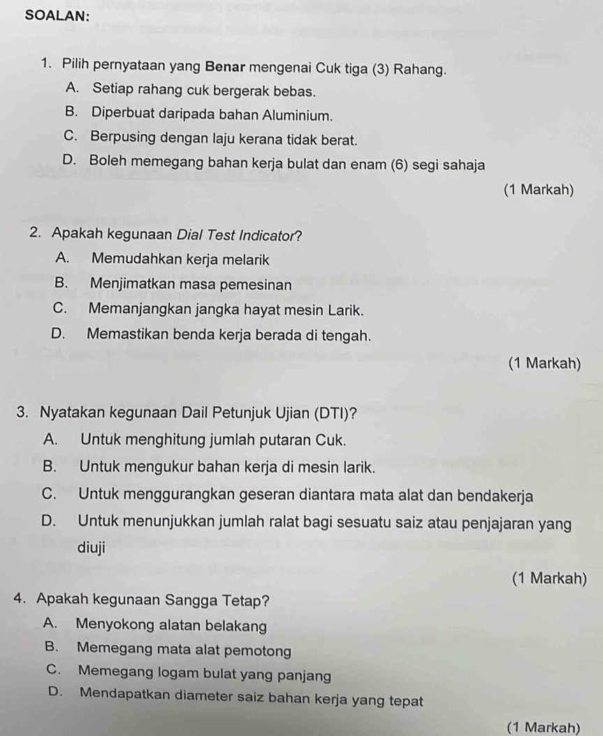 SOALAN:
1. Pilih pernyataan yang Benar mengenai Cuk tiga (3) Rahang.
A. Setiap rahang cuk bergerak bebas.
B. Diperbuat daripada bahan Aluminium.
C. Berpusing dengan laju kerana tidak berat.
D. Boleh memegang bahan kerja bulat dan enam (6) segi sahaja
(1 Markah)
2. Apakah kegunaan Dial Test Indicator?
A. Memudahkan kerja melarik
B. Menjimatkan masa pemesinan
C. Memanjangkan jangka hayat mesin Larik.
D. Memastikan benda kerja berada di tengah.
(1 Markah)
3. Nyatakan kegunaan Dail Petunjuk Ujian (DTI)?
A. Untuk menghitung jumlah putaran Cuk.
B. Untuk mengukur bahan kerja di mesin larik.
C. Untuk menggurangkan geseran diantara mata alat dan bendakerja
D. Untuk menunjukkan jumlah ralat bagi sesuatu saiz atau penjajaran yang
diuji
(1 Markah)
4. Apakah kegunaan Sangga Tetap?
A. Menyokong alatan belakang
B. Memegang mata alat pemotong
C. Memegang logam bulat yang panjan
D. Mendapatkan diameter saiz bahan kerja yang tepat
(1 Markah)