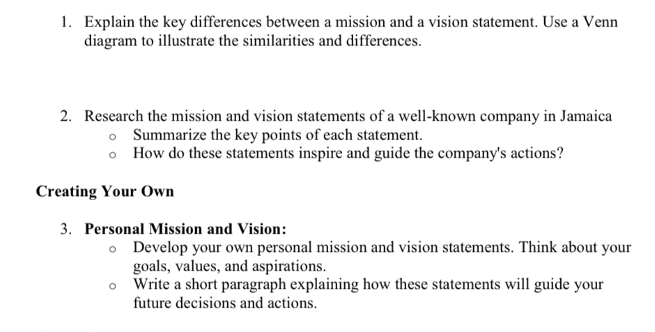 Explain the key differences between a mission and a vision statement. Use a Venn 
diagram to illustrate the similarities and differences. 
2. Research the mission and vision statements of a well-known company in Jamaica 
Summarize the key points of each statement. 
How do these statements inspire and guide the company's actions? 
Creating Your Own 
3. Personal Mission and Vision: 
Develop your own personal mission and vision statements. Think about your 
goals, values, and aspirations. 
Write a short paragraph explaining how these statements will guide your 
future decisions and actions.