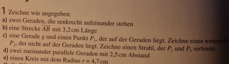 Zeichne wie angegeben: 
a) zwei Geraden, die senkrecht aufeinander stehen 
b) eine Strecke overline AB mit 3.2 cm Länge 
c) eine Gerade g und einen Punkt P_1 , der auf der Geraden liegt. Zeichne einen weiteren
P_2 , der nicht auf der Geraden liegt. Zeichne einen Strahl, der P_1
d) zwei zueinander parallele Geraden mit 2,5 cm Abstand und P_2 verbindet. 
e) einen Kreis mit dem Radius r=4.7cm