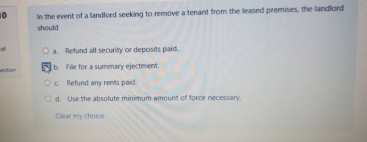 In the event of a landlord seeking to remove a tenant from the leased premises, the landlord
should
of
a. Refund all security or deposits paid.
estion b. File for a summary ejectment.
c. Refund any rents paid.
d. Use the absolute minimum amount of force necessary.
Clear my choice