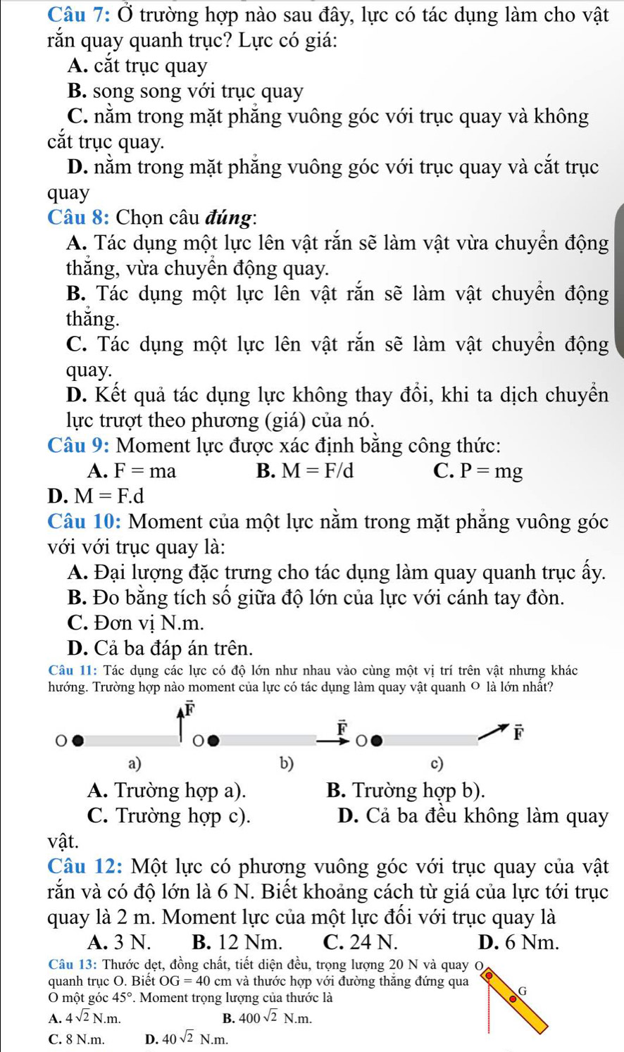 Câu 7:0 trường hợp nào sau đây, lực có tác dụng làm cho vật
rắn quay quanh trục? Lực có giá:
A. cắt trục quay
B. song song với trục quay
C. nằm trong mặt phẳng vuông góc với trục quay và không
cắt trục quay.
D. nằm trong mặt phẳng vuông góc với trục quay và cắt trục
quay
Câu 8: Chọn câu đúng:
A. Tác dụng một lực lên vật rắn sẽ làm vật vừa chuyển động
thắng, vừa chuyền động quay.
B. Tác dụng một lực lên vật rắn sẽ làm vật chuyền động
thắng.
C. Tác dụng một lực lên vật rắn sẽ làm vật chuyền động
quay.
D. Kết quả tác dụng lực không thay đổi, khi ta dịch chuyển
lực trượt theo phương (giá) của nó.
Câu 9: Moment lực được xác định bằng công thức:
A. F=ma B. M=F/d C. P=mg
D. M=F.d
Câu 10: Moment của một lực nằm trong mặt phẳng vuông góc
với với trục quay là:
A. Đại lượng đặc trưng cho tác dụng làm quay quanh trục ấy.
B. Đo bằng tích số giữa độ lớn của lực với cánh tay đòn.
C. Đơn vị N.m.
D. Cả ba đáp án trên.
Câu 11: Tác dụng các lực có độ lớn như nhau vào cùng một vị trí trên vật nhưng khác
hướng. Trường hợp nào moment của lực có tác dụng làm quay vật quanh 0 là lớn nhật?
F
F
F
a)
b)
c)
A. Trường hợp a). B. Trường hợp b).
C. Trường hợp c). D. Cả ba đều không làm quay
vật.
Câu 12: Một lực có phương vuông góc với trục quay của vật
vắn và có độ lớn là 6 N. Biết khoảng cách từ giá của lực tới trục
quay là 2 m. Moment lực của một lực đổi với trục quay là
A. 3 N. B. 12 Nm. C. 24 N. D. 6 Nm.
Câu 13: Thước dẹt, đồng chất, tiết diện đều, trọng lượng 20 N và quay O
quanh trục O. Biết OG=40 cm và thước hợp với đường thăng đứng qua G
O một góc 45°. Moment trọng lượng của thước là
A. 4sqrt(2)N.m. 400sqrt(2)N.m.
B.
C. 8 N.m. D. 40sqrt(2)N.m.