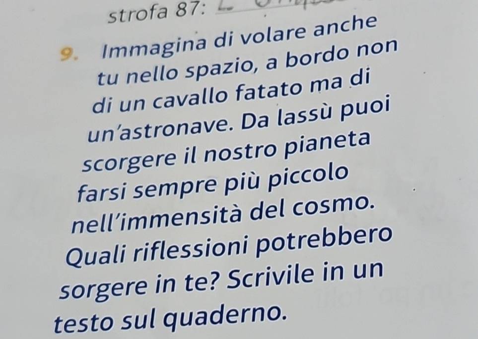 strofa 87:_ 
9. Immagina di volare anche 
tu nello spazio, a bordo non 
di un cavallo fatato ma di 
un’astronave. Da lassù puoi 
scorgere il nostro pianeta 
farsi sempre più piccolo 
nell’immensità del cosmo. 
Quali riflessioni potrebbero 
sorgere in te? Scrivile in un 
testo sul quaderno.