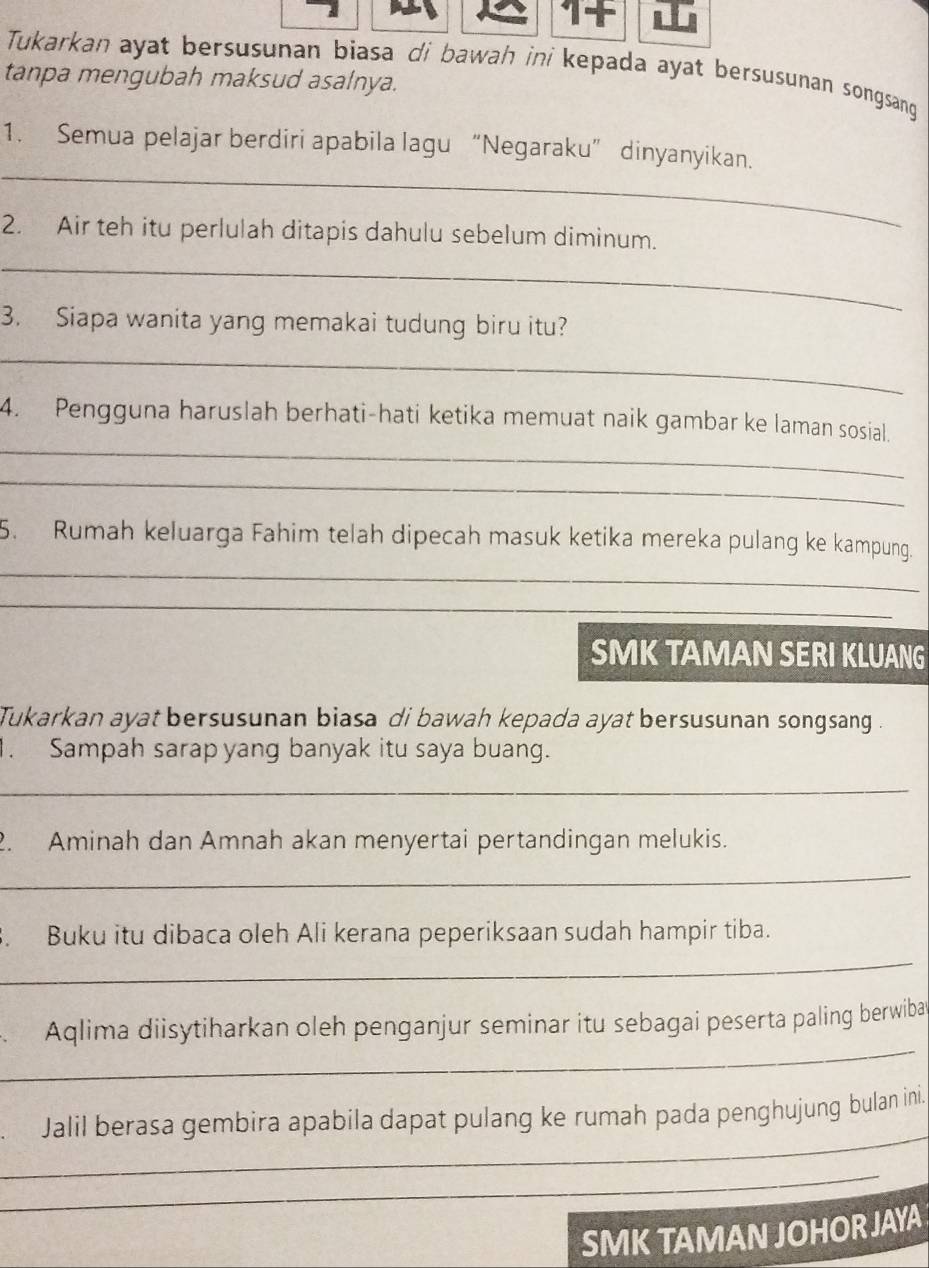 it 
Tukarkan ayat bersusunan biasa di bawah ini kepada ayat bersusunan songsang 
tanpa mengubah maksud asalnya. 
_ 
1. Semua pelajar berdiri apabila lagu “Negaraku” dinyanyikan. 
2. Air teh itu perlulah ditapis dahulu sebelum diminum. 
_ 
3. Siapa wanita yang memakai tudung biru itu? 
_ 
_ 
4. Pengguna haruslah berhati-hati ketika memuat naik gambar ke laman sosial. 
_ 
_ 
5. Rumah keluarga Fahim telah dipecah masuk ketika mereka pulang ke kampung. 
_ 
SMK TAMAN SERI KLUANG 
Tukarkan ayat bersusunan biasa di bawah kepada ayat bersusunan songsang . 
. Sampah sarap yang banyak itu saya buang. 
_ 
2. Aminah dan Amnah akan menyertai pertandingan melukis. 
_ 
. Buku itu dibaca oleh Ali kerana peperiksaan sudah hampir tiba. 
_ 
_ 
Aqlima diisytiharkan oleh penganjur seminar itu sebagai peserta paling berwibat 
_ 
Jalil berasa gembira apabila dapat pulang ke rumah pada penghujung bulan ini 
_ 
SMK TAMAN JOHOR JAYA