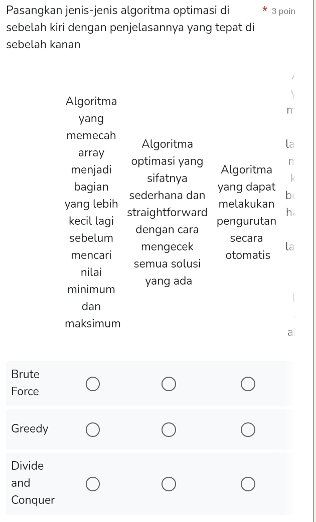 Pasangkan jenis-jenis algoritma optimasi di 3 poin
sebelah kiri dengan penjelasannya yang tepat di
sebelah kanan
Algoritma
m
yang
memecah
Algoritma
array
menjadi optimasi yang
Algoritma
sifatnya yang dapat
bagian sederhana dan
be
yang lebih melakukan
kecil lagi straightforward
pengurutan
sebelum dengan cara
secara
mencari mengecek
otomatis
nilai semua solusi
minimum yang ada
dan
maksimum
Brute
Force
Greedy
Divide
and
Conquer