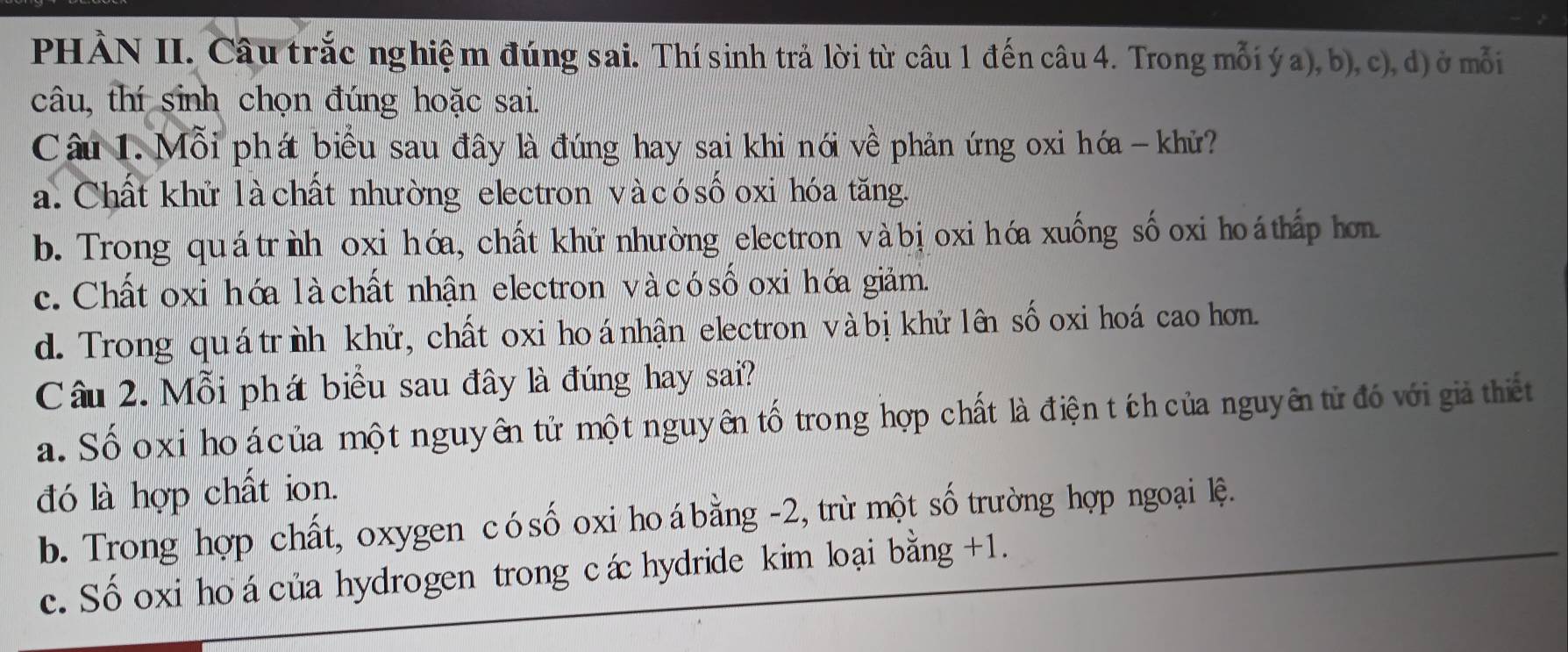 PHÀN II. Câu trắc nghiệm đúng sai. Thí sinh trả lời từ câu 1 đến câu 4. Trong mỗi ý a), b), c), d) ở mỗi
câu, thí sinh chọn đúng hoặc sai.
Câu 1. Mỗi phát biểu sau đây là đúng hay sai khi nói về phản ứng oxi hóa - khử?
a. Chất khử là chất nhường electron và có sốoxi hóa tăng.
b. Trong quátrìh oxi hóa, chất khử nhường electron vàbịoxi hóa xuống sốoxi hoá thấp hơn
c. Chất oxi hóa là chất nhận electron và cósố oxi hớa giảm.
d. Trong quátrìh khử, chất oxi hoá nhận electron và bị khử lên sốoxi hoá cao hơn.
Câu 2. Mỗi phá biểu sau đây là đúng hay sai?
a. Sốoxi ho á của một nguyên tử một nguyên tố trong hợp chất là điện tích của nguyên tử đó với giả thiết
đó là hợp chất ion.
b. Trong hợp chất, oxygen cósố oxi hoábằng - 2, trừ một số trường hợp ngoại lệ.
c. Số oxi ho á của hydrogen trong cáhydride kim loại bằng +1.