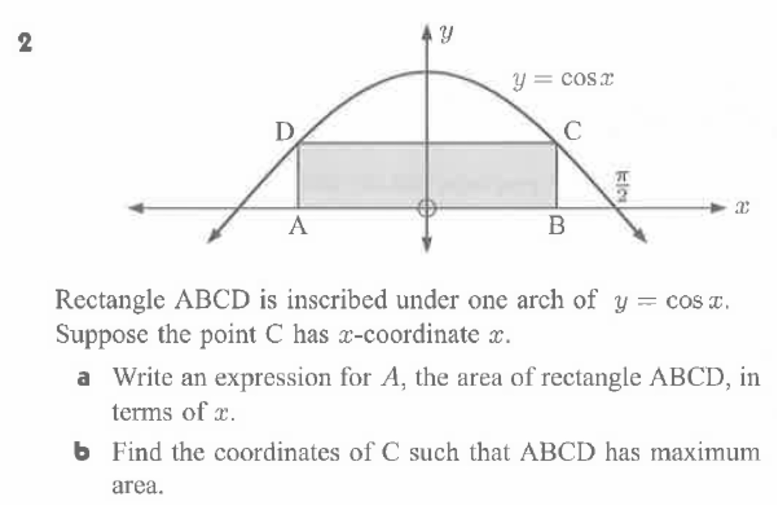 Rectangle ABCD is inscribed under one arch of y=cos x.
Suppose the point C has x-coordinate x.
a Write an expression for A, the area of rectangle ABCD, in
terms of x.
6 Find the coordinates of C such that ABCD has maximum
area.