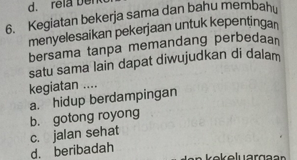 rela ben
6. Kegiatan bekerja sama dan bahu membahu
menyelesaikan pekerjaan untuk kepentingan
bersama tanpa memandang perbedaan 
satu sama lain dapat diwujudkan di dalam
kegiatan ....
a. hidup berdampingan
b. gotong royong
c. jalan sehat
d. beribadah