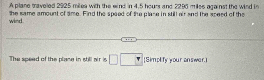 A plane traveled 2925 miles with the wind in 4.5 hours and 2295 miles against the wind in 
the same amount of time. Find the speed of the plane in still air and the speed of the 
wind. 
The speed of the plane in still air is □ □ (Simplify your answer.)