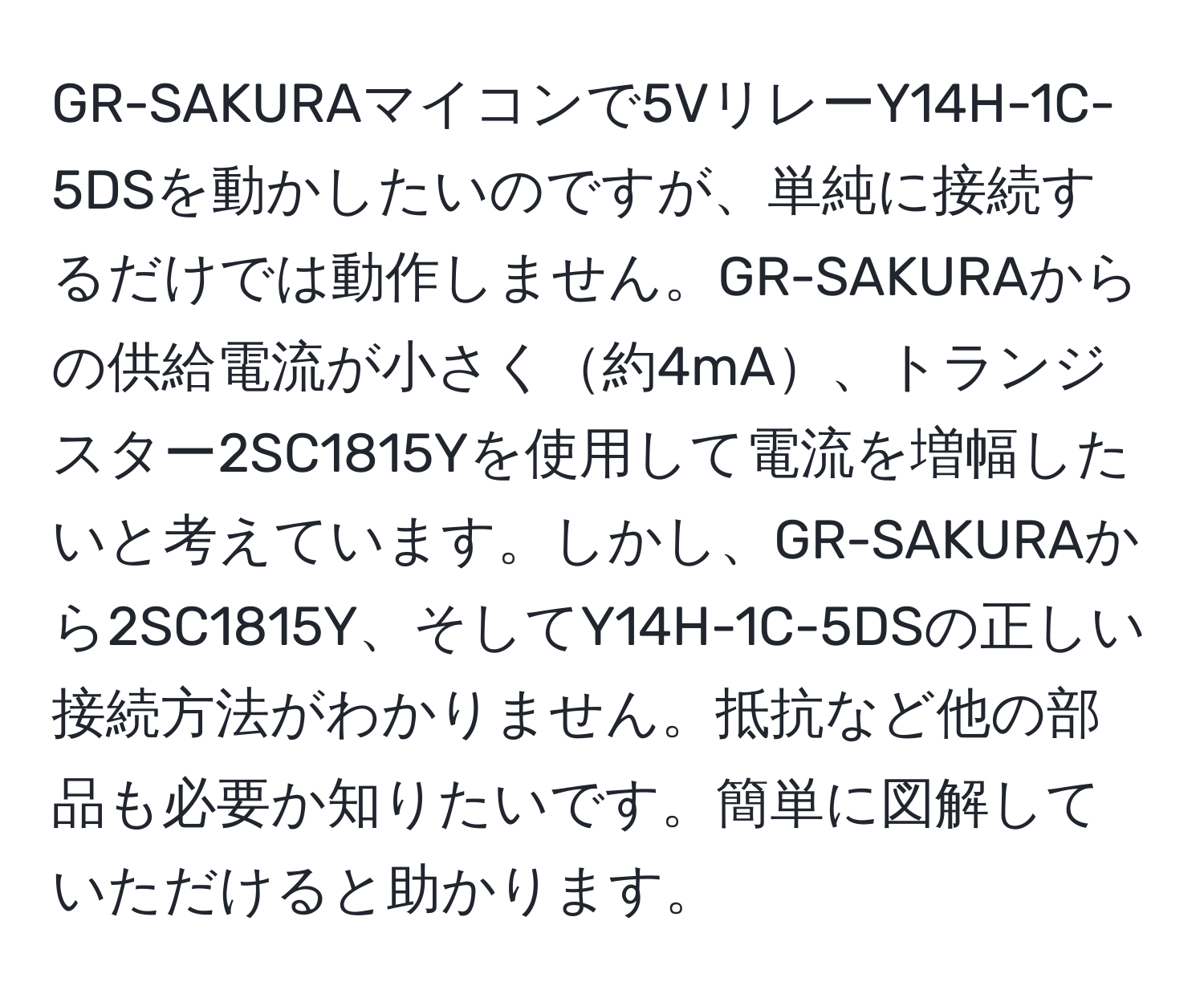 GR-SAKURAマイコンで5VリレーY14H-1C-5DSを動かしたいのですが、単純に接続するだけでは動作しません。GR-SAKURAからの供給電流が小さく約4mA、トランジスター2SC1815Yを使用して電流を増幅したいと考えています。しかし、GR-SAKURAから2SC1815Y、そしてY14H-1C-5DSの正しい接続方法がわかりません。抵抗など他の部品も必要か知りたいです。簡単に図解していただけると助かります。