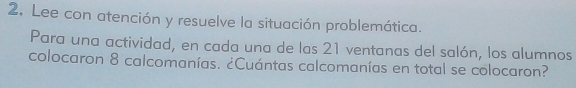 Lee con atención y resuelve la situación problemática. 
Para una actividad, en cada una de las 21 ventanas del salón, los alumnos 
colocaron 8 calcomanías. ¿Cuántas calcomanías en total se colocaron?