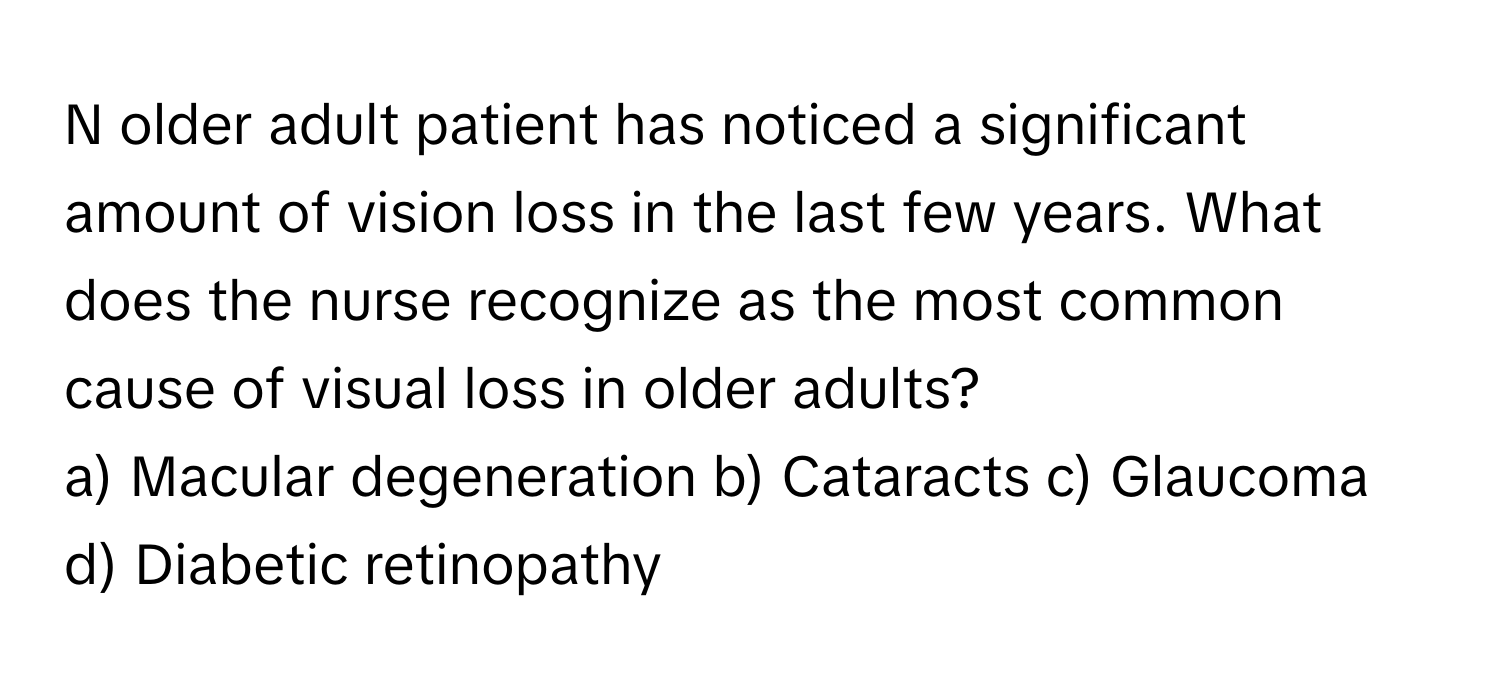 older adult patient has noticed a significant amount of vision loss in the last few years. What does the nurse recognize as the most common cause of visual loss in older adults?

a) Macular degeneration b) Cataracts c) Glaucoma d) Diabetic retinopathy