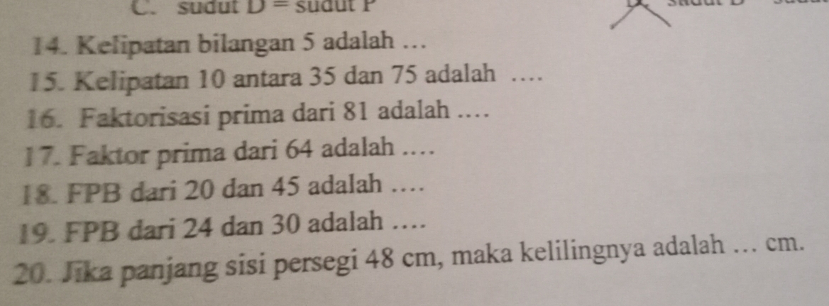 C. sudut D= sudut P
14. Kelipatan bilangan 5 adalah …
15. Kelipatan 10 antara 35 dan 75 adalah ….
16. Faktorisasi prima dari 81 adalah ...
17. Faktor prima dari 64 adalah ..
18. FPB dari 20 dan 45 adalah …
19. FPB dari 24 dan 30 adalah …
20. Jika panjang sisi persegi 48 cm, maka kelilingnya adalah … cm.