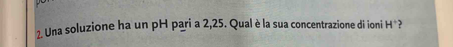 Una soluzione ha un pH pari a 2,25. Qual è la sua concentrazione di ioni H^+