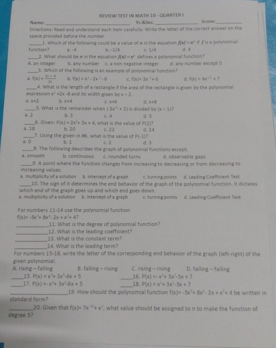 REVIEW TEST IN MATH 10 - QUARTER I
_
Name: Yr.&Sec. _Score:_
Directions: Read and understand each item carefully. Write the letter of the correct answer on the
space provided before the number.
_1. Which of the following could be a value of n in the equation f(x)=x^a if f is a polynomial
function a. -4 b. -1/4 c. 1/4 d. 4
_2. What should be n in the equation f(x)=x^n defines a polynomial function?
A. an integer b. any number c. a non negative integer d. any number except O
_3. Which of the following is an example of polynomial function?
a. f(x)= (3x+4)/2x  b. f(x)=x^3-2x^2-6 C. f(x)=3x^2+6 d. f(x)=4x^(1/2)+7
_4. What is the length of a rectangle if the area of the rectangle is given by the polynomial
expression x^2+2x-8 and its width given by x-2.
a. x+2 b. x+4 c. x+6 d . x+8
_5. What is the remainder when (3x^(25)+2) is divided by (x-1) ?
a. 2 b. 3 c. 4 d. 5
_6. Given: P(x)=2x^2+3x+4 , what is the value of P(2) ?
a. 18 b. 20 c. 22 d. 24
_7. Using the given in #6, what is the value of P(-1)
a. 0 b. 1 c. 2 d. 3
_8. The following describes the graph of polynomial functions except;
a. smooth b. continuous c. rounded turns d. observable gaps
_9. A point where the function changes from increasing to decreasing or from decreasing to
increasing values.
a. multiplicity of a solution b. intercept of a graph c. turning points d. Leading Coefficient Test
_10. The sign of it determines the end behavior of the graph of the polynomial function. It dictates
which end of the graph goes up and which end goes down.
a. multiplicity of a solution b. intercept of a graph c. turning points d. Leading Coefficient Test
For numbers 11-14 use the polynomial function
f(x)=-5x^3+8x^4-2x+x^2+4 ?
_11. What is the degree of polynomial function?
_12. What is the leading coefficient?
_13. What is the constant term?
_14. What is the leading term?
For numbers 15-18, write the letter of the corresponding end behavior of the graph (left-right) of the
given polynomial.
A. rising - falling B. falling — rising C. rising— rising D. falling - falling
_15. P(x)=x^4+3x^3-6x+5 _16. P(x)=-x^5+3x^3-5x+7
_17. P(x)=-x^4+3x^3-6x+5 _,18. P(x)=x^5+3x^3-5x+7
_19. How should the polynomial function f(x)=-5x^3+8x^4-2x+x^2+4 be written in
standard form?
_20. Given that f(x)=7x^(-3n)+x^2 , what value should be assigned to n to make the function of
degree 5?