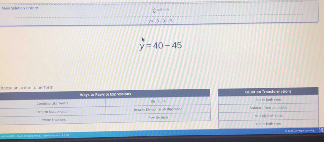 View Solution History
 y/5 =8-9
y=(8-9)· 5
y=40-45
h
Equation Transformations
Add to both sides
Subtract from both sides
Multiply both sides
Divide both sides
ion: 9.9.30 Server Version: 9.9.30 © 2023 Carnegie Learning