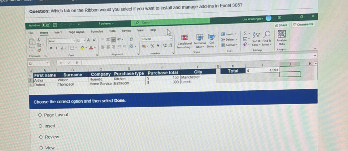 Which tab on the Ribbon would you select if you want to install and manage add-ins in Excel 365? 
× 
AutoSave ● on Purchases= Search Lisa Washington 
Share ¤ Comments 
File Home insert Page Layout Formulas Data Review View Help 
# Insert - 
x 12 a A General Analyze 
Arial 
2 # Delete Sort & Find & 
Conditional Format as Cell 
Paste % Formatting Table = Styles Format - Filter= Select= Data 
Clipboard F Font 6 Alignment Number Styles Cells Editing Analysis 
f 
Choose the correct option and then select Done. 
Page Layout 
Insert 
Review 
View