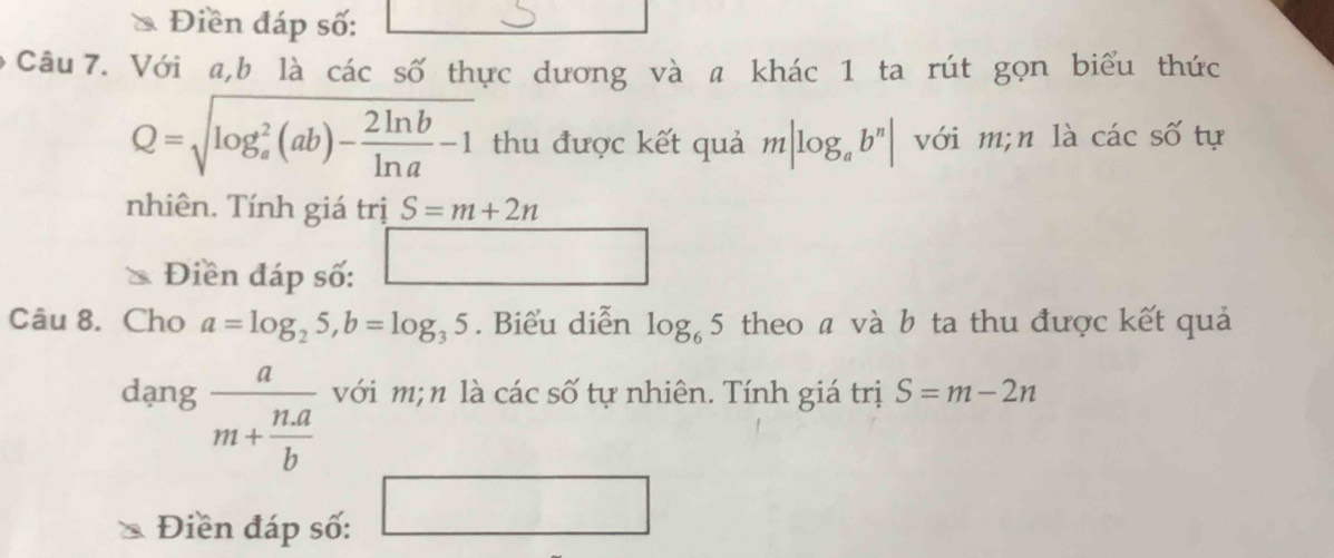 Điền đáp số: 
Câu 7. Với a, b là các số thực dương và a khác 1 ta rút gọn biểu thức
Q=sqrt (log _a)^2(ab)- 2ln b/ln a -1 thu được kết quả m|log _ab^n| với m;n là các số tự 
nhiên. Tính giá trị S=m+2n
Điền đáp số: □ 
Câu 8. Cho a=log _25, b=log _35. Biểu diễn log _65 theo ã và b ta thu được kết quả 
dang frac am+ (n.a)/b  với m;n là các số tự nhiên. Tính giá trị S=m-2n
Điền đáp số: □