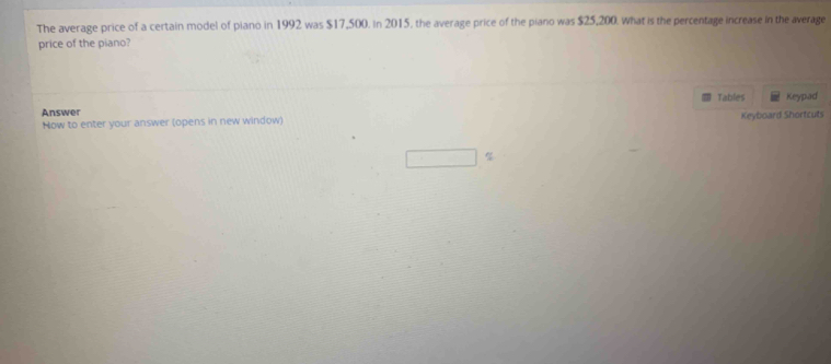 The average price of a certain model of piano in 1992 was $17,500. in 2015, the average price of the piano was $25,200. what is the percentage increase in the average 
price of the piano? 
Tables 
Answer Keypad 
Now to enter your answer (opens in new window) Keyboard Shortcuts