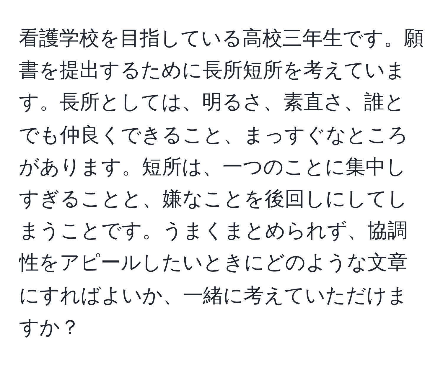 看護学校を目指している高校三年生です。願書を提出するために長所短所を考えています。長所としては、明るさ、素直さ、誰とでも仲良くできること、まっすぐなところがあります。短所は、一つのことに集中しすぎることと、嫌なことを後回しにしてしまうことです。うまくまとめられず、協調性をアピールしたいときにどのような文章にすればよいか、一緒に考えていただけますか？