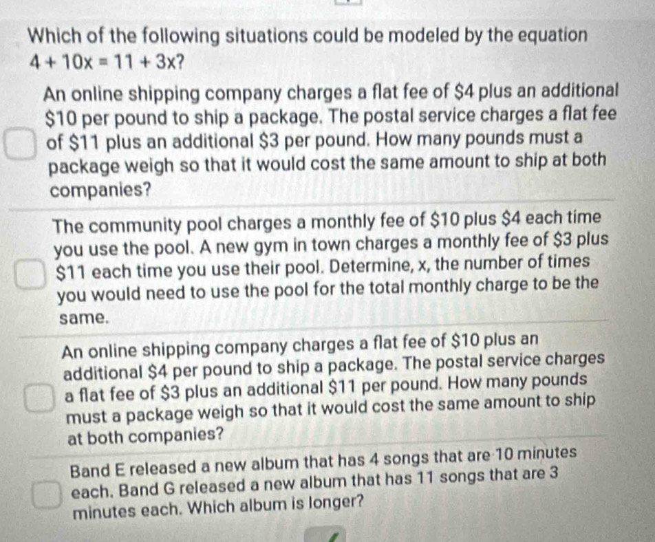 Which of the following situations could be modeled by the equation
4+10x=11+3x 2
An online shipping company charges a flat fee of $4 plus an additional
$10 per pound to ship a package. The postal service charges a flat fee
of $11 plus an additional $3 per pound. How many pounds must a
package weigh so that it would cost the same amount to ship at both
companies?
The community pool charges a monthly fee of $10 plus $4 each time
you use the pool. A new gym in town charges a monthly fee of $3 plus
$11 each time you use their pool. Determine, x, the number of times
you would need to use the pool for the total monthly charge to be the
same.
An online shipping company charges a flat fee of $10 plus an
additional $4 per pound to ship a package. The postal service charges
a flat fee of $3 plus an additional $11 per pound. How many pounds
must a package weigh so that it would cost the same amount to ship
at both companies?
Band E released a new album that has 4 songs that are 10 minutes
each. Band G released a new album that has 11 songs that are 3
minutes each. Which album is longer?