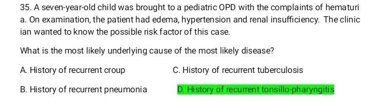 A seven-year-old child was brought to a pediatric OPD with the complaints of hematuri
a. On examination, the patient had edema, hypertension and renal insufficiency. The clinic
ian wanted to know the possible risk factor of this case.
What is the most likely underlying cause of the most likely disease?
A. History of recurrent croup C. History of recurrent tuberculosis
B. History of recurrent pneumonia D. History of recurrent tonsillo-pharyngitis